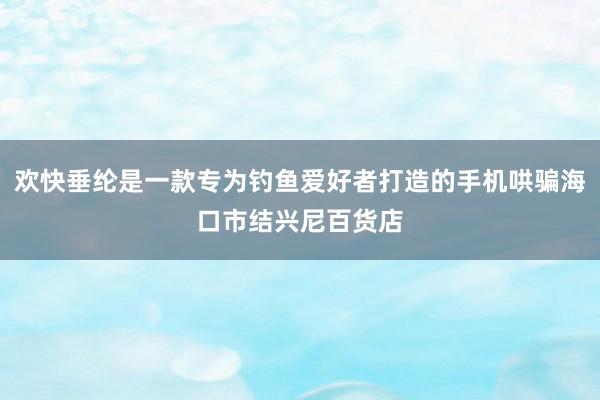 欢快垂纶是一款专为钓鱼爱好者打造的手机哄骗海口市结兴尼百货店